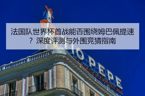 法国队世界杯首战能否围绕姆巴佩提速？深度评测与外围竞猜指南