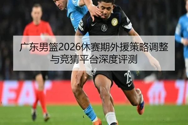 广东男篮2026休赛期外援策略调整与竞猜平台深度评测
