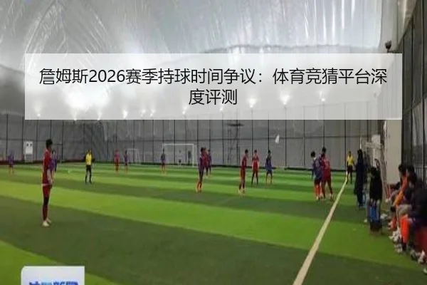 詹姆斯2026赛季持球时间争议：体育竞猜平台深度评测